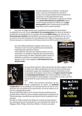De telles publicités qui semblent « profession-
                                       nelles » pour les consommateurs, font de la
                                       marque, une marque experte dans le domaine de
                                       l’aspirateur et plus généralement dans
                                       l’électroménager. En prenant au sérieux ses clients
                                       et en professionnalisant ses publicités, Dyson
                                       réussit son pari puisque les clients ont un juge-
                                       ment positif à partir seulement de la publicité,
                                       sans même avoir essayé le produit.

      Une autre stratégie utilisée pour la publicité est la publicité humoristique.
La publicité est un art, l’art de convaincre les consommateurs. Or, dans un monde où
la publicité est omniprésente, les marques doivent se différencier pour survivre. En
favorisant une émotion via la publicité, une marque pourra se différencier de ses con-
currents. Et l’une des émotions les plus influentes est le rire. C’est pourquoi, de nom-
breuses marques se concentrent sur l’humour dans leur affiche publicité. Et Dyson aussi.


       Sur cette affiche publicitaire anglaise, Dyson joue sur
       l’humour et met en avant la performance puissante de
       l’aspiration des aspirateurs Dyson.
       Cette publicité crée alors une émotion positive au con-
       sommateur, va améliorer l’attitude des consommateurs
       pour cette marque. En effet, l’attitude positive envers la
       publicité va entrainer une attitude positive envers la
       marque. C’est ce qu’on appelle le mécanisme de la mé-
       diation duale.


                      Là aussi, Dyson fait fort ! Dans une bouche de métro anglaise, Dyson
                      va coller à son affiche publicitaire de vrais morceaux de journaux,
                      des gobelets usagés, des emballages de barres chocolatées et des
                      vieux tickets de transport. Il joue alors sur l’aspect visuel et tactile
                      du marketing opérationnel. Cela rend sa publicité vivante, créa-
                      tive, participative et humoristique, ce qui amène, là aussi, à une atti-
                      tude positive de la part du (futur) consomma-
                      teur.
                             Enfin, nous pouvons remarquer les pu-
                      blicités comparatives de Dyson. La publicité
comparative est une publicité où le produit promu est mis en com-
paraison avec un produit de la concurrence, en vue de mettre en va-
leur les avantages du premier.
Dans les publicités Dyson, on ne voit pas d’autres produits que les
produits Dyson. Mais les autres marques appartenant au domaine de
l’électroménager considérèrent que Dyson a fait de la publicité com-
parative.
En effet en 1998, le tribunal de Nanterre avait été saisi par Electro-
lux, mécontent de voir les aspirateurs à sac ridiculisés. De même, en
Belgique, Miele, Philips, Electrolux, Nilfisk et Siemens ont porté

                                                                                           14
 