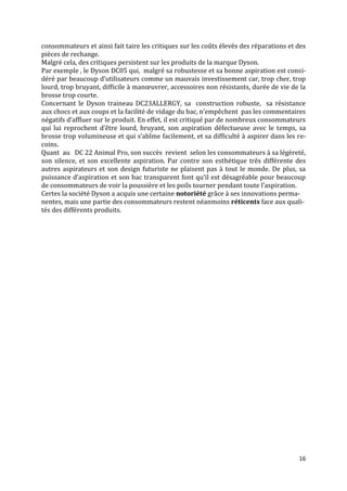 consommateurs et ainsi fait taire les critiques sur les coûts élevés des réparations et des
pièces de rechange.
Malgré cela, des critiques persistent sur les produits de la marque Dyson.
Par exemple , le Dyson DC05 qui, malgré sa robustesse et sa bonne aspiration est consi-
déré par beaucoup d’utilisateurs comme un mauvais investissement car, trop cher, trop
lourd, trop bruyant, difficile { manœuvrer, accessoires non résistants, durée de vie de la
brosse trop courte.
Concernant le Dyson traineau DC23ALLERGY, sa construction robuste, sa résistance
aux chocs et aux coups et la facilité de vidage du bac, n’empêchent pas les commentaires
négatifs d’affluer sur le produit. En effet, il est critiqué par de nombreux consommateurs
qui lui reprochent d’être lourd, bruyant, son aspiration défectueuse avec le temps, sa
brosse trop volumineuse et qui s’abîme facilement, et sa difficulté { aspirer dans les re-
coins.
Quant au DC 22 Animal Pro, son succès revient selon les consommateurs à sa légèreté,
son silence, et son excellente aspiration. Par contre son esthétique très différente des
autres aspirateurs et son design futuriste ne plaisent pas à tout le monde. De plus, sa
puissance d’aspiration et son bac transparent font qu’il est désagréable pour beaucoup
de consommateurs de voir la poussière et les poils tourner pendant toute l’aspiration.
Certes la société Dyson a acquis une certaine notoriété grâce à ses innovations perma-
nentes, mais une partie des consommateurs restent néanmoins réticents face aux quali-
tés des différents produits.




                                                                                        16
 