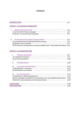 SOMMAIRE




INTRODUCTION                                                                          p.1

PARTIE I : LA STRATEGIE MARKETING

  I.      Segmentation du marché                                                      p.2
       1) Le marché de l’électroménager                                               p.2
       2) Dyson : un marché haut de gamme                                             p.3


 II.      Positionnement et analyse concurrentielle                                   p.4
       1) Le positionnement international de la marque                                p.4
       2) Analyse concurrentielle                                                     p.5
       3) Un nouveau concept dans un secteur middle-Tech : l’innovation de rupture    p.6


PARTIE II : LE MARKETING MIX

       I.      Politique de produit                                                   p.8
        1) L’aspirateur traineau                                                      p.9
        2) Les autres produits                                                        p.10

       II.    Politique de prix                                                       p.10

       III.   Les canaux de distribution                                              p.12
        1) Distribution « classique »                                                 p.12
        2) Distribution sur internet                                                  p.13

       IV.    La communication                                                        p.13
        1) Publicités et affiches publicitaires                                       p.13
        2) Une campagne de publicité en association avec une fondation bien choisie   p.15
        3) Avis des consommateurs sur la marque Dyson                                 p.15

CONCLUSION                                                                            p.20
BIBLIOGRAPHIE                                                                         p.21
 
