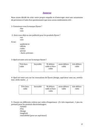 Annexe
Nous avons décidé de créer notre propre enquête et d’interroger ainsi une soixantaine
de personnes { l’aide d’un questionnaire que nous avons entièrement créé :


1- Connaissez-vous la marque Dyson ?
          -Oui
          -non

2- Avez-vous déjà vu une publicité pour les produits Dyson ?
          -oui
          -non
Si oui :
          -publicité tv
          -affiche
          -radio
          -presse
          - Autre, précisez :


3- Quel est votre avis sur la marque Dyson ?

          Très favo-        favorable      Ni défavo-      assez défavo-    très défavo-
          rable                           rable ni favo-       rable           rable
                                              rable



4- Quel est votre avis sur les innovations de Dyson (design, aspirateur sans sac, ventila-
teur, sèche mains …)


            Très favo-      favorable      Ni défavo-      assez défavo-    très défavo-
              rable                       rable ni favo-       rable           rable
                                              rable




5- Classez ces différents critères par ordre d’importance (5= très important ; 1 peu im-
portant) pour les produits électroménagers
           -Solidité
           -Prix
           -Design
           -longévité
           -maniabilité (pour un aspirateur)



                                                                                       17
 