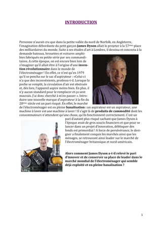 INTRODUCTION



Personne n’aurait cru que dans la petite vallée du nord de Norfolk, en Angleterre,
l’imagination débordante du petit garçon James Dyson allait le projeter à la 57ème place
des milliardaires du monde. Suite { ses études d’art { Londres, il dessina et concocta { la
demande bateaux, brouettes et voitures amphi-
bies fabriqués en petite série par ses commandi-
taires. A cette époque, on est encore bien loin de
s’imaginer qu’il allait être { l’origine d’une inven-
tion révolutionnaire dans le monde de
l’électroménager ! En effet, ce n’est qu’en 1979
qu’il se pencha sur le sac d’aspirateur : «Celui-ci
n'a que des inconvénients, professa-t-il. Lorsque la
poche se remplit, la circulation d'air est obstruée
et, dès lors, l'appareil aspire moins bien. En plus, il
n'y aucun standard pour le remplacer et ça sent
mauvais. J'ai donc cherché à m'en passer ». Intro-
duire une nouvelle marque d’aspirateur { la fin du
20ème siècle est un pari risqué. En effet, le marché
de l’électroménager est en pleine banalisation : un aspirateur est un aspirateur, une
machine à laver est une machine à laver ! Il s’agit l{ de produits de commodité dont les
consommateurs n’attendent qu’une chose, qu’ils fonctionnent correctement. C’est un
                                     pari d’autant plus risqué sachant que James Dyson {
                                     l’époque avait de gros soucis financiers et que pour se
                                     lancer dans un projet d’innovation, débloquer des
                                     fonds est primordial ! A force de persévérance, le desi-
                                     gner a finalement conquis les marchés ainsi que les
                                     ménages, se retrouvant ainsi leader sur le marché de
                                     l’électroménager britannique et nord-américain.


                                  Alors comment James Dyson a-t-il relevé le pari
                                  d’innover et de conserver sa place de leader dans le
                                  marché mondial de l’électroménager qui semble
                                  déjà exploité et en pleine banalisation ?




                                                                                            1
 