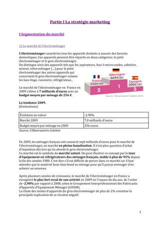 Partie I La stratégie marketing

I Segmentation du marché


1) Le marché de l’électroménager

L'électroménager caractérise tous les appareils destinés à assurer des besoins
domestiques. Ces appareils peuvent être répartis en deux catégories: le petit
électroménager et le gros électroménager.
On distingue ainsi des appareils tels que les aspirateurs, four à micro-ondes, cafetière,
mixeur, robot ménager (…) pour le petit
électroménager des autres appareils qui
concernent le gros électroménager comme
les lave-linge, cuisinière, réfrigérateur...

Le marché de l'électroménager en France en
2009 s’élève { 7 milliards d’euros avec un
budget moyen par ménage de 256 €.

La tendance 2009.
(Estimations)

Évolution en valeur                              -2,90%
Marché 2009                                      7,0 milliards d'euros
Budget moyen par ménage en 2009                  256 euros
Source: L'Observatoire Cetelem


En 2009, les ménages français ont consacré sept milliards d'euros pour le marché de
l'électroménager, un marché en pleine banalisation. Il n'est plus question d'achat
d'impulsion dès lors qu'on aborde le gros électroménager.
Ce marché est le symbole du marché saturé. On peut illustrer ce concept par le taux
d'équipement en réfrigérateurs des ménages français, stable à plus de 95% depuis
la fin des années 1980. C'est dire s'il est difficile de percer dans ce marché car il faut
attendre que le matériel fasse faux bond au ménage pour qu'il puisse envisager d'en
acheter un nouveau.

Après plusieurs années de croissance, le marché de l'électroménager en France a
enregistré le plus fort recul de son activité en 2009 en l'espace de dix ans, de l'ordre
de -2,90% par rapport à 2008, selon le Groupement Interprofessionnel des Fabricants
d'Appareils d'Equipement Ménager (GIFAM).
La chute des ventes d'appareils du gros électroménager de plus de 2% constitue la
principale explication de ce résultat négatif.




                                                                                            2
 
