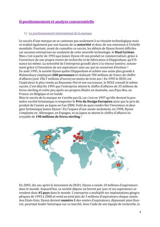 II positionnement et analyse concurentielle


   1) Le positionnement international de la marque

Le succès d’une marque ne se cantonne pas seulement { sa réussite technologique mais
se traduit également par une hausse de sa notoriété et donc de son extension { l’échelle
mondiale. Pourtant, avant de connaître ce succès, les débuts de Dyson furent difficiles
car aucunes entreprises ne voulaient de cette nouvelle technologie, le Dual Cyclone.
Mais c’est { partir de 1993 que James Dyson vît son produit se commercialiser, grâce {
l’ouverture de son propre centre de recherche et de fabrication { Chippenham, qu’il fi-
nance lui-même. La notoriété de l’entreprise grandît alors à la vitesse lumière, notam-
ment grâce { l’invention de ses aspirateurs sans sac qui ne cesseront d’évoluer !
En août 1995, la société Dyson quitte Chippenham et achète une usine plus grande à
Malmesbury employant 600 personnes et réalisant 700 millions de francs de chiffre
d’affaires (soit 106,7 millions d’euros) en moins de trois ans ! En 1995 le DC01 est
l’aspirateur le plus vendu au Royaume-Uni et son successeur, le DC02 connaît le même
succès. C’est déj{ fin 1995 que l’entreprise atteint le chiffre d’affaires de 35 millions de
livres sterling et créée peu après ses propres filiales en Australie, aux Pays-Bas, en
France, en Belgique et en Suède.
Mais le succès de la marque ne s’arrête pas l{, car c’est en 1997 qu’elle devient la pre-
mière société britannique à remporter le Prix du Design Européen ainsi que le prix du
produit de l’année au Japon en l’an 2000. Voil{ de quoi rendre fier l’inventeur et desi-
gner britannique James Dyson ! En l’espace d’une année seulement, en 1998, Dyson
s’implante en Allemagne, en Espagne, et au Japon et atteint le chiffre d’affaires in-
croyable de 190 millions de livres sterling !




En 2003, dix ans après le lancement du DCO1, Dyson a vendu 10 millions d’aspirateurs
dans le monde. Aujourd'hui, sa société dépose un brevet par jour et ses aspirateurs se
vendent dans 45 pays dans le monde. L’entreprise a multiplié ses implantations géogra-
phiques de 1993 { 2000 et vend au total plus de 3 millions d’aspirateurs chaque année.
Aux Etats-Unis, Dyson devient numéro 1 des ventes d’aspirateurs, dépassant ainsi Hoo-
ver, pourtant leader historique sur ce marché. Avec l’aide de son équipe de recherche, la

                                                                                           4
 
