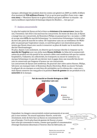marque a développé des produits dont les ventes ont généré en 2009 un chiffre d’affaire
d’un montant de 928 millions d’euros. C’est ce qu’on peut qualifier d’une vraie « suc-
cess story » ! Monsieur Dyson ne se gêne d'ailleurs pas pour affirmer sa réussite : «Je
suis la meilleure exportation britannique depuis les Beatles»… rien que ça !


   2) Analyse concurrentielle

Le plus bel exploit de Dyson est bel et bien sa résistance à la concurrence. James Dy-
son, l’inventeur, fait rêver { lui seul tous les concurrents. En moins de deux ans, le Dyson
a mangé tous ses concurrents, de Rowenta à Philips en passant par les « no name » { 40€
et occupe ainsi 65% du marché britannique ! Le constructeur britannique s'octroie plus
du tiers des parts de marché en valeur. De l’aspirateur sans sac au ventilateur Air Multi-
plier en passant par l’aspirateur { main, ce sont bien grâce { ses innovations perma-
nentes que Dyson réussi avec succès à conserver sa place de leader sur le marché mon-
dial de l’électroménager.
De plus, depuis 2 ans seulement, on observe que la marque cherche à s’imposer sur le
marché de l’hygiène avec son sèche main Dyson Airblade. Le bilan de la commerciali-
sation du produit est très positif et les secteurs cibles sont nombreux tels que les centres
hospitaliers, l’industrie, les collectivités, les transports ou encore le commerce. La
marque britannique n’a pas dit son dernier mot et gagne donc une nouvelle fois du ter-
rain en conservant une longueur d’avance sur ses concurrents.
Les concurrents de Dyson sont nombreux. On pourrait citer entre autres Hoover, Philips,
Seb (avec ses marques Calor et Rowenta), Bosch, Electrolux, Miele ou encore Tornado.
La plupart de ces marques se sont bien sûr précipitées sur le créneau des « sans sacs »
mais Dyson conserve son rang grâce à la position haut de gamme de ses produits et à la
notoriété de la marque.

                           Part de marché en Grande-Bretagne en 2009
                                      (aspirateur sans sac)


                                                                         Dyson
                                  35%
                                                   65%                   Autres
                                                                         (Electrolux,
                                                                         Hoover, Bosch)




Cependant, les dangers concurrentiels restent permanents et ne sont
pas à sous-estimer. Un nouvel aspirateur Hoover, sortit très        Dyson est désormais à l’aspirateur
récemment, tente de faire face au Dyson en consommant très          ce que le compact-disque fut au
peu d’énergie. C’est le plus haut de gamme de Hoover et pour-       vinyle

tant celui qui consomme le moins, comme quoi qualité et consommation
d’énergie fonctionne désormais { l’inverse chez les fabricants, un

                                                                                                5
                                                 Réaction des concurrents lors
                                                 de la sortie du premier aspi-
                                                 rateur sans sac
 