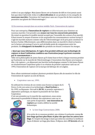 critère { ne pas négliger. Mais James Dyson est un homme de défi et n’est jamais aussi
bon que dans l’adversité. Grâce { la diversification de ses produits et à la conquête de
nouveaux marchés, l’inventeur de l’aspirateur sans sac n’a pas fini de faire mordre la
poussière aux géants de l’électroménager !


3) Un nouveau concept dans un secteur middle-Tech : l’innovation de rupture

Pour une entreprise, l’innovation de rupture est déterminante pour dominer un
nouveau marché. C'est prendre une avance sur tous les concurrents potentiels.
On remet en question le modèle mental accepté par l'ensemble des acteurs d'un marché.
Il faut trouver le moyen d'innover et de surprendre les consommateurs surtout lorsqu'il
s'agit de marchés matures comme celui de l'électroménager où le prix peut constituer le
facteur d'achat. Effectivement, sans différenciation dans un marché le client se basera
sur le facteur prix puisqu'il sera le seul véritable point de comparaison entre les
produits. En échappant à la banalité des produits on réussit à restaurer les marges.

« Quoi que nous fabriquions, il s’agira d’un produit utilisant une technologie de
rupture et dont l’utilisation comblera une frustration jusqu’à présent ressentie
par le consommateur. »
Telle est la philosophie de James Dyson qu'il clame haut et fort à chaque nouveau produit
qu'il présente sur le marché de l'électroménager. L'innovation chez Dyson sera toujours
dite « de rupture », en dépassant une barrière technologique comme l'a fait James Dyson
en révolutionnant l'aspirateur grâce à sa création du premier aspirateur sans sac en
1993, l’innovation de rupture est la marque de fabrique de cet anglais.


Nous allons maintenant analyser plusieurs produits Dyson afin de montrer le rôle de
l'innovation de rupture au sein de Dyson.

      L'aspirateur sans sac, 1993.

En utilisant les revenus de ses ventes sous licence au Japon du G-
Force, il crée son usine et sa technologie « Dual Cyclone ».
En 1993, au Royaume -Uni naît le DC 01, le premier aspirateur à
séparation cyclonique, on sépare la poussière de l'air dans
l'aspirateur.
C'est une première sur le marché des aspirateurs, nous avons
désormais la possibilité d'obtenir des aspirateurs sans sac et
                     sans perte d'aspiration - une innovation de
                     rupture qui rendra célèbre la société
                     britannique.

                        Le lave-linge Contrarotator, 2000.

                   A la sortie de ce nouveau produit, son créateur le présente comme le
                   lave-linge qui lave plus blanc et plus vite que tous les autres lave-
                   linge. Il s'inspire du lavage à main qui selon lui constitue la meilleure
                   façon d'obtenir un linge plus blanc. Il dépose alors 49 brevets afin de

                                                                                           6
 