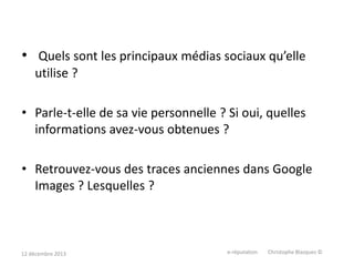• Quels sont les principaux médias sociaux qu’elle
utilise ?
• Parle-t-elle de sa vie personnelle ? Si oui, quelles
informations avez-vous obtenues ?
• Retrouvez-vous des traces anciennes dans Google
Images ? Lesquelles ?

12 décembre 2013

e-réputation

Christophe Blazquez ©

 