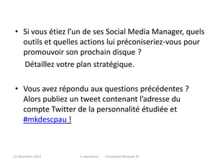 • Si vous étiez l’un de ses Social Media Manager, quels
outils et quelles actions lui préconiseriez-vous pour
promouvoir son prochain disque ?
Détaillez votre plan stratégique.
• Vous avez répondu aux questions précédentes ?
Alors publiez un tweet contenant l’adresse du
compte Twitter de la personnalité étudiée et
#mkdescpau !

12 décembre 2013

e-réputation

Christophe Blazquez ©

 