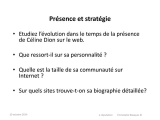 Présence et stratégie 
• Etudiez l’évolution dans le temps de la présence 
de Céline Dion sur le web. 
• Que ressort-il sur sa personnalité ? 
• Quelle est la taille de sa communauté sur 
Internet ? 
• Sur quels sites trouve-t-on sa biographie détaillée? 
10 octobre 2014 e-réputation Christophe Blazquez © 
 
