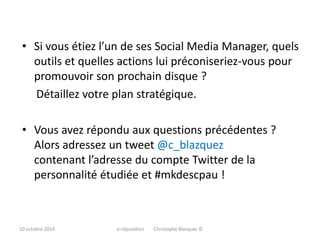 • Si vous étiez l’un de ses Social Media Manager, quels 
outils et quelles actions lui préconiseriez-vous pour 
promouvoir son prochain disque ? 
Détaillez votre plan stratégique. 
• Vous avez répondu aux questions précédentes ? 
Alors adressez un tweet @c_blazquez 
contenant l’adresse du compte Twitter de la 
personnalité étudiée et #mkdescpau ! 
10 octobre 2014 e-réputation Christophe Blazquez © 
