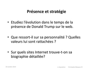 Présence et stratégie 
• Etudiez l’évolution dans le temps de la 
présence de Donald Trump sur le web. 
• Que ressort-il sur sa personnalité ? Quelles 
valeurs lui sont rattachées ? 
• Sur quels sites Internet trouve-t-on sa 
biographie détaillée? 
10 octobre 2014 e-réputation Christophe Blazquez © 
 