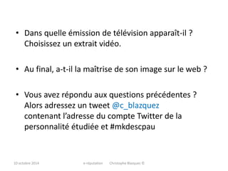 • Dans quelle émission de télévision apparaît-il ? 
Choisissez un extrait vidéo. 
• Au final, a-t-il la maîtrise de son image sur le web ? 
• Vous avez répondu aux questions précédentes ? 
Alors adressez un tweet @c_blazquez 
contenant l’adresse du compte Twitter de la 
personnalité étudiée et #mkdescpau 
10 octobre 2014 e-réputation Christophe Blazquez © 
