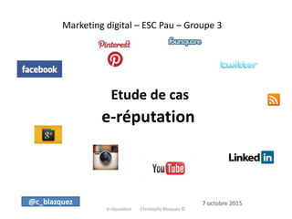 Marketing digital – ESC Pau – Groupe 3
Etude de cas
e-réputation
e-réputation Christophe Blazquez ©
@c_blazquez 7 octobre 2015
 
