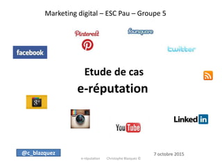 Marketing digital – ESC Pau – Groupe 5
Etude de cas
e-réputation
e-réputation Christophe Blazquez ©
@c_blazquez 7 octobre 2015
 