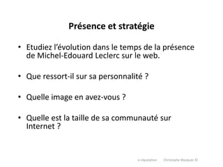 e-réputation Christophe Blazquez ©
Présence et stratégie
• Etudiez l’évolution dans le temps de la présence
de Michel-Edouard Leclerc sur le web.
• Que ressort-il sur sa personnalité ?
• Quelle image en avez-vous ?
• Quelle est la taille de sa communauté sur
Internet ?
 