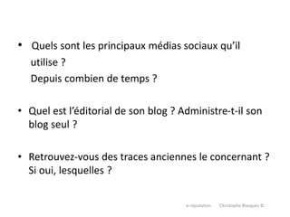 • Quels sont les principaux médias sociaux qu’il
utilise ?
Depuis combien de temps ?
• Quel est l’éditorial de son blog ? Administre-t-il son
blog seul ?
• Retrouvez-vous des traces anciennes le concernant ?
Si oui, lesquelles ?
e-réputation Christophe Blazquez ©
 