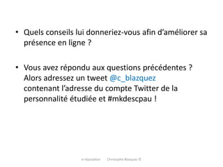• Quels conseils lui donneriez-vous afin d’améliorer sa
présence en ligne ?
• Vous avez répondu aux questions précédentes ?
Alors adressez un tweet @c_blazquez
contenant l’adresse du compte Twitter de la
personnalité étudiée et #mkdescpau !
e-réputation Christophe Blazquez ©
 