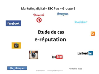 Marketing digital – ESC Pau – Groupe 6
Etude de cas
e-réputation
e-réputation Christophe Blazquez ©
@c_blazquez 7 octobre 2015
 