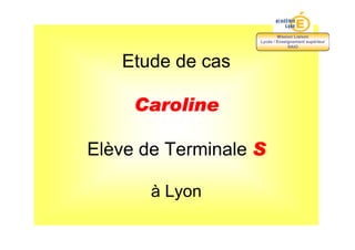 Mission Liaison
                   Lycée / Enseignement supérieur
                                SAIO



   Etude de cas

     Caroline

Elève de Terminale S

       à Lyon
 