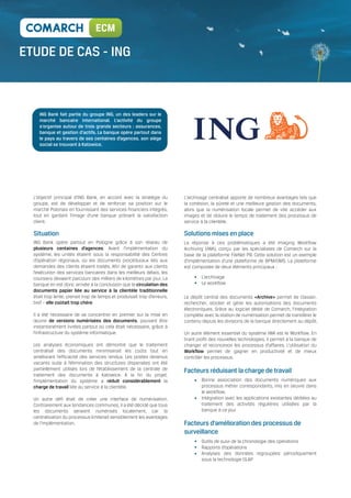 ECM

                                       ING



   ING Bank fait partie du groupe ING, un des leaders sur le
   marché bancaire international. L'activité du groupe
   s'organise autour de trois grands secteurs : assurances,
   banque et gestion d'actifs. La banque opère partout dans
   le pays au travers de ses centaines d’agences, son siège
   social se trouvant à Katowice.




L’objectif principal d’ING Bank, en accord avec la stratégie du         L’archivage centralisé apporte de nombreux avantages tels que
groupe, est de développer et de renforcer sa position sur le            la cohésion, la sûreté et une meilleure gestion des documents,
marché Polonais en fournissant des services financiers intégrés,        alors que la numérisation locale permet de vite accéder aux
tout en gardant l’image d’une banque prônant la satisfaction            images et de réduire le temps de traitement des processus de
client.                                                                 service à la clientèle.

Situation                                                               Solutions mises en place
ING Bank opère partout en Pologne grâce à son réseau de                 La réponse à ces problématiques a été Imaging Workflow
plusieurs centaines d’agences. Avant l’implémentation du                Archiving (IWA), conçu par les spécialistes de Comarch sur la
système, les unités étaient sous la responsabilité des Centres          base de la plateforme FileNet P8. Cette solution est un exemple
d’opération régionaux, où les documents procéduraux liés aux            d’implémentation d’une plateforme de BPM/DMS. La plateforme
demandes des clients étaient traités. Afin de garantir aux clients      est composée de deux éléments principaux :
l’exécution des services bancaires dans les meilleurs délais, les
coursiers devaient parcourir des milliers de kilomètres par jour. La            L’archivage
banque en est donc arrivée à la conclusion que la circulation des               Le workflow
documents papier liée au service à la clientèle traditionnelle
était trop lente, prenait trop de temps et produisait trop d’erreurs,   Le dépôt central des documents «Archive» permet de classer,
bref – elle coûtait trop chère.                                         rechercher, stocker et gérer les autorisations des documents
                                                                        électroniques. Grâce au logiciel dédié de Comarch, l’intégration
Il a été nécessaire de se concentrer en premier sur la mise en          complète avec la station de numérisation permet de transférer le
œuvre de versions numérisées des documents, pouvant être                contenu depuis les divisions de la banque directement au dépôt.
instantanément livrées partout où cela était nécessaire, grâce à
l’infrastructure du système informatique.                               Un autre élément essentiel du système IWA est le Workflow. En
                                                                        tirant profit des nouvelles technologies, il permet à la banque de
Les analyses économiques ont démontré que le traitement                 changer et reconcevoir les processus d’affaires. L’utilisation du
centralisé des documents minimiserait les coûts tout en                 Workflow permet de gagner en productivité et de mieux
améliorant l’efficacité des services rendus. Les postes devenus         contrôler les processus.
vacants suite à l’élimination des structures dispersées ont été
partiellement utilisés lors de l’établissement de la centrale de        Facteurs réduisant la charge de travail
traitement des documents à Katowice. A la fin du projet,
l’implémentation du système a réduit considérablement la                        Bonne association des documents numériques aux
charge de travail liée au service à la clientèle.                               processus métier correspondants, mis en oeuvre dans
                                                                                le workflow.
Un autre défi était de créer une interface de numérisation.                     Intégration avec les applications existantes dédiées au
Contrairement aux tendances communes, il a été décidé que tous                  traitement des activités régulières utilisées par la
les documents seraient numérisés localement, car la                             banque à ce jour
centralisation du processus limiterait sensiblement les avantages
de l’implémentation.                                                    Facteurs d’amélioration des processus de
                                                                        surveillance
                                                                                Outils de suivi de la chronologie des opérations
                                                                                Rapports d’opérations
                                                                                Analyses des données regroupées périodiquement
                                                                                sous la technologie OLAP
 