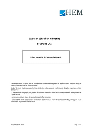 HEM

Etudes et conseil en marketing
ETUDE DE CAS

Label national Artisanat du Maroc

Le cas présenté ci-après est un exemple de cahier des charges d’un appel d’offres simplifié tel qu'il
peut vous être présenté dans la réalité.
Le but de cette étude de cas n’est pas de tester votre capacité intellectuelle. Le plus important est de
démontrer:
- Une capacité analytique, en posant les bonnes questions et en structurant clairement les réponses à
l’appel d’offre
- Une méthodologie dans l’organisation de l’offre technique
- Une lisibilité de la présentation permettant facilement au client de comparer l’offre par rapport à un
concurrent et prendre une décision.

HEM_MRK_Etude de cas

Page 1 sur 4

 