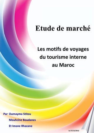 1
Etude de marché
Par Oumayma Stitou
Mouhcine Boudanes
Et Imane Rhazane
Les motifs de voyages
du tourisme interne
au Maroc
Le 27/12/2012
 