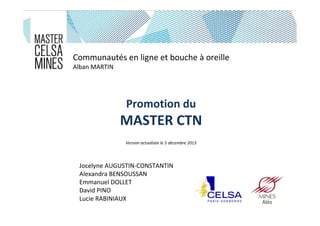 Communautés en ligne et bouche à oreille
Alban MARTIN

Promotion du

MASTER CTN
Version actualisée le 5 décembre 2013

Jocelyne AUGUSTIN-CONSTANTIN
Alexandra BENSOUSSAN
Emmanuel DOLLET
David PINO
Lucie RABINIAUX

 