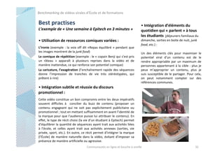 Benchmarking de vidéos virales d’École et de formations

Best practises
L’exemple de « Une semaine à Epitech en 3 minutes »
• Utilisation de ressources comiques variées :
L’ironie (exemple : la voix off dit «Repas équilibré » pendant que
les images montrent de la junk food)
Le comique de répétition (exemple : le « copain Benji qui s’est pris
un râteau » apparaît à plusieurs reprises dans la vidéo et de
manière inattendue, ce qui renforce son potentiel comique)
La caricature, l’exagération (l’enchaînement rapide des séquences
donne l’impression de tranches de vie très stéréotypées, qui
prêtent à rire)

• Intégration d’éléments du
quotidien qui « parlent » à tous
les étudiants (déjeuners familiaux du
dimanche, sorties en boite de nuit, junk
food, etc.) :
Un des éléments clés pour maximiser le
potentiel viral d’un contenu est de le
rendre appropriable par un maximum de
personnes appartenant à la cible : plus je
peux m’approprier un contenu, plus je
suis susceptible de le partager. Pour cela,
on peut notamment compter sur des
références communes.

• Intégration subtile et réussie du discours
promotionnel :
Cette vidéo constitue un bon compromis entre les deux impératifs
souvent difficiles à concilier du buzz de contenu (proposer un
contenu engageant qui ne soit pas explicitement publicitaire ou
promotionnel ; tout en mettant suffisamment en avant l’identité de
la marque pour que l’audience puisse lui attribuer le contenu). En
effet, le type de récit choisi (la vie d’un étudiant à Epitech) permet
d’équilibrer la quantité de séquences ayant trait aux activités liées
à l’école, et celles ayant trait aux activités annexes (sorties, vie
privée, sport, etc.). En outre, ce récit permet d’intégrer la marque
(l’École) de manière naturelle dans la vidéo, évitant d’imposer sa
présence de manière artificielle ou agressive.
Communautés en ligne et bouche à oreille

32

 
