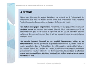 Benchmarking de vidéos virales d’École et de formations

À RETENIR
Notre tour d’horizon des vidéos d’étudiants ne prétend pas à l’exhaustivité, les
conclusions que nous en tirons doivent donc être interprétées avec prudence.
Toutefois, deux tendances nettes se dégagent de l’ensemble étudié :
•Les lipdubs se dégagent largement de l’ensemble par leur popularité : devenus un
véritable mème au tournant des années 2000 et 2010, nous pensons qu’ils ne
rencontreraient pas un tel succès si uploadés en 2013/2014 (caractère souvent
éphémère des mèmes Internet, dont le pic de popularité dure rarement plus de
quelques mois).
•La parodie (souvent filmique) est un procédé fréquemment utilisé, et qui
fonctionne bien. Notons que toutes les parodies mentionnées ici, même celles des
écoles spécialisées dans le Web, utilisent des références très grand public (Hélène et
les Garçons, Pirates des Caraïbes, etc.). Nous en déduisons que malgré la montée en
puissance d’une « culture Internet » ces dernières années, les succès de la culture de
masse hors-Internet (films, télévision, musique) ont un fort potentiel en termes de
viralité sur la toile.

Communautés en ligne et bouche à oreille

33

 