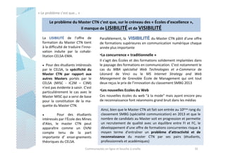 « Le problème c’est que… »

Le problème du Master CTN c’est que, sur le créneau des « Écoles d’excellence »,
il manque de LISIBILITÉ et de VISIBILITÉ
La LISIBILITÉ de l’offre de
formation du Master CTN tient
à la difficulté de traduire l’innovation induite par la cohabilitation CELSA-EMA.
Pour des étudiants intéressés
par le CELSA, la spécificité du
Master CTN par rapport aux
autres Masters portés par le
CELSA (MISC - IC2M – C3M)
n’est pas évidente à saisir. C’est
particulièrement le cas avec le
Master MISC qui a servi de base
pour la constitution de la maquette du Master CTN.

●

Pour des étudiants
intéressés par l’École des Mines
d’Ales, le master CTN peut
apparaître comme un OVNI
compte tenu de la part
importante d’ ensei-gnements
théoriques du CELSA.
●

Parallèlement, la VISIBILITÉ du Master CTN pâtit d’une offre
de formations supérieures en communication numérique chaque
année plus importante

•La concurrence « traditionnelle »
Il s’agit des Écoles et des formations solidement implantées dans
le paysage des formations en communication. C’est notamment le
cas du MBA spécialisé Web Technologies et e-Commerce de
Léonard de Vinci ou le MS Internet Strategy and Web
Management de Grenoble École de Management qui ont tout
deux reçus le prix de l’innovation du classement SMBG 2013

•Les nouvelles Ecoles du Web
Ces nouvelles écoles du web "à la mode" mais ayant encore peu
de reconnaissance font néanmoins grand bruit dans les médias
Ainsi, bien que le Master CTN ait fait son entrée au 10ème rang du
classement SMBG (spécialité communication) en 2013 et que le
nombre de candidats au Master soit en progression et permette
un recrutement de qualité avec un équilibre entre FI et FC, le
développement d’une offre de formations concurrentes risque à
moyen terme d’entraîner un problème d’attractivité et de
reconnaissance du master CTN par ses pairs (étudiants,
professionnels et académiques)

Communautés en ligne et bouche à oreille

35

 