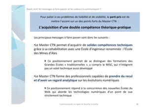 Quels sont les messages à faire passer et les valeurs à communiquer ?

Pour palier à ces problèmes de lisibilité et de visibilité, le parti-pris est de
mettre l’accent sur un des points forts du Master CTN :

L’acquisition d’une double compétence théorique-pratique
Les principaux messages à faire passer sont donc les suivants :

•Le Master CTN permet d’acquérir de solides compétences techniques
grâce à sa cohabilitation avec une École d’ingénieur renommée : l’École
des Mines d’Ales
Ce positionnement permet de se distinguer des formations des
Grandes Écoles « traditionnelles », y compris le MISC, qui n’intègrent
pas un volet technique aussi développé

•Le Master CTN forme des professionnels capables de prendre du recul
et d’avoir un regard analytique sur les évolutions numériques
Ce positionnement répond à la concurrence des nouvelles Écoles du
Web qui aborde les technologies numériques d’un point de vue
strictement technique
Communautés en ligne et bouche à oreille

36

 