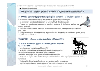La vidéo virale : réponse à la problématique et vecteur des messages du Master CTN

Choix d’un synopsis

« Gagner de l’argent grâce à Internet n’a jamais été aussi simple »
1E PARTIE : Comment gagner de l’argent grâce à Internet : la solution « pigeon »
• Je m’inscris sur le premier site qui me promet de gagner 20 000 euros/jour
• Je rentre mon code de carte de crédit sur une multitude de sites suspects
• J’envoie mes coordonnées bancaires et postales à un escroc du fin-fond du Mali qui m’a
envoyé un e-mail
• Youpi, un nouvel e-mail m’avertit qu’à compter d’aujourd’hui je vais gagner 20 000 euros/
jour à vie !
• Mais je me retrouve interdit bancaire, dépouillé de tous mes biens, ma femme me quitte, je suis
dévasté, ma vie est fichue.

TRANSITION : « Sinon, on peut aussi faire le Master CTN »
2E PARTIE : Comment gagner de l’argent grâce à Internet :
la solution CTN
• Je prépare mon inscription au Master CTN
• Je bénéficie de l’alliance de deux savoir-faire complémentaires :
- L’expertise technique d’une grande école d’ingénieur
- La vision stratégique d’une grande école de communication
• J’acquiers un regard critique et analytique sur les mutations et les enjeux professionnels liés au
numérique
• Tout cela fait de moi un professionnel très convoité par les employeurs
• Alors certes, je ne gagne pas 20 000 euros/jour, mais c’est déjà un bon début
Communautés en ligne et bouche à oreille

38

 