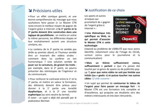 Précisions utiles
• Pour un effet comique garanti, et une
bonne compréhension du message que nous
souhaitons faire passer (« Le Master CTN
reste encore le meilleur moyen de gagner de
l’argent grâce à Internet ») la 1e partie et la
2e partie doivent être construites dans une
logique de parallélisme : on mettra en scène
la même personne, les différentes étapes et
leur enchaînement auront une structure
similaire, etc.
• Le contenu de la 2e partie ne semble pas
drôle au premier abord, or l’humour semble
être un invariant des vidéos virales :
comment donc lui conférer un ton
humoristique ? Une solution semble de
jouer sur la caricature, de grossir les traits :
par exemple, dans le 2e point, on pourra
présenter des stéréotypes de l’ingénieur et
du communicant.
• Pour renforcer le contraste entre la 1e et la
2e partie, et mettre en valeur la formation,
des éléments doivent être prévus pour
donner à la 1E partie une tonalité
dysphorique, et à la 2e une tonalité
euphorique (au sens neutre du terme).
À noter : ce sujet a déjà été parodié par le
podcasteur Norman

Justification de ce choix
Les spams et autres
arnaques qui
promettent de « gagner
de l’argent grâce à
Internet » :
• Une thématique très
spécifique au Web, ce
qui permet d’associer
le Master CTN à cette
technologie
(répond au problème de LISIBILITÉ que nous avons
identifié, notamment celui de l’image du CELSA,
surtout connu pour le journalisme et la
communication)
• Mais
un
thème suffisamment connu,
suffisamment « parlant » (qui n’a jamais été
touché par ce genre de spams ou de publicités popup ?) pour que notre vidéo ne soit pas limitée aux
initiés (ou « geeks ») et puisse toucher nos autres
cibles- Cf slide suivante • Un sujet qui permet de contourner le tabou de
l’argent pour faire passer un message fort : le
Master CTN est une formation très complète et
d’excellence, qui propulse ses étudiants vers des
métiers intéressants et très bien rémunérés.

Communautés en ligne et bouche à oreille

39

 