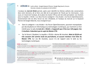 • «CELSA » - outils utilisés : Google Keyword Planner, Google Blog Search, forums.
Données relevées et analysées le 01/11/2013

L’analyse du mot-clé CELSA permet, après avoir identifié les thèmes saillants des conversations
dans notre domaine, de se faire une idée de la perception de l’école par les internautes ; mais
aussi, en resserrant l’analyse, de la place du master CTN au sein de cette perception. Les résultats
pour la requête « CELSA » sur deux forums (catégorie « Vos études » du forum OpenClassrooms,
anciennement Site du Zéro; forum du site L’étudiant), et l’analyse du mot-clé sur le Keyword
Planner de Google Adwords, nous enseignent que :

•

Dans la catégorie « vos études » du forum OpenClassrooms, pourtant monopolisée
par des étudiants en informatique ou technologies numériques, qui montrent un fort
intérêt pour le web, le mot-clé « CELSA » n’apparaît que 2 fois (sur 124 pages). Ces
2 résultats n’abordent pas le sujet du Master CTN

•

Sur le forum L’étudiant, la requête « CELSA » donne 86 résultats. Mais le CELSA est
très souvent cité comme école de journalisme, et aucune mention n’est faite du
Master CTN. Sur ces 86 résultats, aucun n’a de rapport avec le web ou les
technologies numériques

⊳ Exemples de résultats pour la recherche « CELSA »
sur le forum du site Letudiant.fr
Communautés en ligne et bouche à oreille

4

 