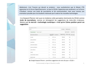 Idéalement, c’est l’inverse qui devrait se produire : nous souhaiterions que le Master CTN
apparaisse sur le forum OpenClassrooms ; et que le CELSA n’apparaisse pas seulement, sur le forum
L’Etudiant, comme une école de journalisme et de communication, mais aussi comme une
orientation possible pour les étudiants intéressés par le web et les nouvelles technologies

• Le Keyword Planner met aussi en évidence cette perception dominante du CELSA comme
école de journalisme, comme en témoignent les suggestions de mots-clés ci-dessous.
Notons que le mot-clé « technologie numérique » n’est qu’en 51ème position parmi ces
suggestions

Google Keyword Planner : premières suggestions de mots-clés pour « CELSA »
Communautés en ligne et bouche à oreille

5

 