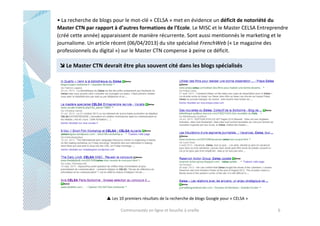 • La recherche de blogs pour le mot-clé « CELSA » met en évidence un déficit de notoriété du
Master CTN par rapport à d’autres formations de l’Ecole. Le MISC et le Master CELSA Entreprendre
(créé cette année) apparaissent de manière récurrente. Sont aussi mentionnés le marketing et le
journalisme. Un article récent (06/04/2013) du site spécialisé FrenchWeb (« Le magazine des
professionnels du digital ») sur le Master CTN compense à peine ce déficit.

Le Master CTN devrait être plus souvent cité dans les blogs spécialisés

Les 10 premiers résultats de la recherche de blogs Google pour « CELSA »
Communautés en ligne et bouche à oreille

6

 