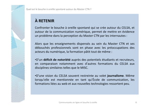 Quel est le bouche à oreille spontané autour du Master CTN ?

À RETENIR
Confronter le bouche à oreille spontané qui se crée autour du CELSA, et
autour de la communication numérique, permet de mettre en évidence
un problème dans la perception du Master CTN par les internautes :
Alors que les enseignements dispensés au sein du Master CTN et ses
débouchés professionnels sont en phase avec les préoccupations des
acteurs du numérique, la formation pâtit tout de même :
•D’un déficit de notoriété auprès des potentiels étudiants et recruteurs,
en comparaison notamment avec d’autres formations du CELSA aux
disciplines similaires telles que le MISC.
•D’une vision du CELSA souvent restreinte au volet journalisme. Même
lorsqu’elle est mentionnée en tant qu’École de communication, les
formations liées au web et aux nouvelles technologies ressortent peu.

Communautés en ligne et bouche à oreille

8

 