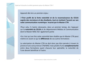 Quel est le bouche à oreille spontané autour du Master CTN ?

Apparait dès lors un premier enjeu :
Tirer profit de la forte notoriété et de la reconnaissance du CELSA
auprès des recruteurs et des étudiants, tout en mettant l’accent sur son
volet communication numérique incarné par le Master CTN
•Pour cela, il s’avère nécessaire, dans un premier temps, de s’appuyer
sur la notoriété du CELSA et du département Médias et Communication
dont le Master MISC fait également partie
•Ce n’est qu’une fois cette notoriété bien établie que le Master CTN peut
mettre en avant ce qui le différencie de ces autres formations
La valorisation du Master CTN ne doit donc pas être pensée à travers le
prisme d’une concurrence CTN/MISC mais plutôt d’une complémentarité
entre deux formations ayant chacune leur spécialité, la notoriété de
l’une devant bénéficier à l’autre

Communautés en ligne et bouche à oreille

9

 