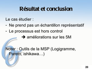 Résultat et conclusion
Le cas étudier :
- Ne prend pas un échantillon représentatif
- Le processus est hors control
         améliorations sur les 5M

Noter : Outils de la MSP (Logigramme,
 Pareto, ishikawa…)


                                              20
 