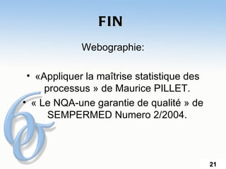 FIN
             Webographie:

 • «Appliquer la maîtrise statistique des
     processus » de Maurice PILLET.
• « Le NQA-une garantie de qualité » de
      SEMPERMED Numero 2/2004.



                                            21
 