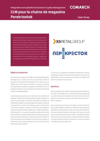 Intégration de la plateforme Comarch Loyalty Management

CLM pour la chaîne de magasins
Perekriostok                                                                                                                 Case Study




    Le groupe de distribution X5 est le plus important distributeur
    du secteur alimentaire en Russie en termes de ventes. Au 31
    décembre 2006, le groupe comptait 451 magasins discount
    Pyaterochka situés dans les régions de Moscou (222), Saint-
    Petersbourg (204) et Yekaterinbourg (25). Le groupe compte
    également 168 supermarchés Perekriostok (à travers l’Ukraine
    et l’Ouest de la Russie dont 100 à Moscou), 605 magasins
    franchisés Pyaterochka (dans toute la Russie, l’Ukraine et
    le Kazakhstan). Enfin, Perekriostok compte 10 magasins de
    proximité gérés par des franchisés dans le secteur de Moscou.




Règles du programme                                                          Le succès de ce programme de fidélité monopartenaire induira la
                                                                             participation d’autres entreprises participantes au programme de
Le but principal du programme de fidélité monopartenaire Perekriostok,       fidélité telles que des entreprises des secteurs de l’énergie, des
développé pour le compte d’une des plus grandes chaînes de                   télécommunications et des services.
magasins en Russie est de récompenser leurs clients pour leur
fidélité sous forme de points de fidélité. Le personnel du groupe
X5, responsable de la gestion du programme de fidélité ad hoc, est           Bénéfices
entièrement autonome quant à l’utilisation de la solution informatique
Comarch Loyalty Management.                                                  Dans ce programme, les membres reçoivent des points de fidélité sur
                                                                             leur carte « Perekriostok Club » sur la base des montants dépensés
Le projet pilote du programme, d’une durée de 3 mois, a été lancé en         au cours de leurs achats quotidiens. Les membres peuvent ensuite
novembre 2006 dans trois hypermarchés de la région de Moscou. A              payer leurs achats avec des points de fidélité, selon la formule : 1
l’issue de cette période, de nombreux clients des 90 magasins de             point =10 kopecks.
Perekriostok de Moscou et d’autres régions sont devenus membres
du programme. Les clients de l’enseigne peuvent s’inscrire dans              Dans le programme, les points sont divisés en points standard et
n’importe quel magasin du réseau et recevoir leur pack fidélité qui          bonus. Selon les règles du programme, chaque client gagne des points
comprend une documentation marketing et 2 cartes magnétiques «               standard pour chaque achat. La valeur de la transaction détermine
Perekriostok Club ». Les cartes principales permettent aux membres           le nombre de points décernés au détenteur de la carte. Les points
d’à la fois collecter des points et de les échanger. Tandis que les autres   bonus sont réservés aux clients qui achètent des MDD Perekriostok,
cartes permettent seulement de collecter des points de fidélité. En          font des achats à une heure précise, saisissent les offres spéciales
outre, l’échange des points gagnés ne peut avoir lieu qu’après une           de certains produits, font leurs courses le jour de leur anniversaire
période de 10 jours suivant la réception de la carte et la saisie des        ou achètent un produit sélectionné.
informations dans le système.
 