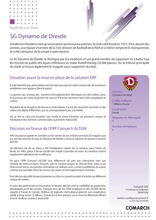 Etude de cas client

SG Dynamo de Dresde
Initialement fondé en tant qu’association sportive pour policiers, le club a été fondé en 1953 ; il fut, durant des
années, une équipe charnière de la 1ère division de football de la RDA et a même remporté 8 championnats
et a été vainqueur de la coupe à sept reprises.

Le SG Dynamo de Dresde se distingue par ses traditions et son grand nombre de supporters et a battu tous
les records de public des ligues inférieures au stade Rudolf-Harbig (32.066 places). Sur la tribune principale
du stade se trouve également le magasin pour supporters du club.


Situation avant la mise en place de la solution ERP
Il a été identifié que, particulièrement lors des journées de match à domicile, de nombreux
problèmes sont apparus dans le passé:
                                                                                                  Activité
La gestion des articles, des numéros d’enregistrement identiques ont été utilisés, ainsi,         Commerce de détail
le processus de vente, la gestion de soins et d’articles devinrent tout à fait compliqués et
confus.                                                                                           Chiffre d’affaires
                                                                                                  1 Millions d’euros
Résultant de la réception de donne es redondante, il y eut des branches d’articles et des
valeurs de dépôt différentes, qui ne correspondaient pas à la réalité.                            Localisation
                                                                                                  Dresde
De ce fait se créa une situation, qui rendit la vente d’articles sur plusieurs canaux et          Magasins en Allemagne
l’évaluation des données commerciales quasiment impossible.                                       2

                                                                                                  Nombre d’employés
Décision en faveur de l’ERP Comarch ALTUM                                                         5

Afin de pouvoir garder le contrôle sur les ventes de ses articles tant dans le magasin que
sur son site internet, le club du Dynamo de Dresde a choisi la solution de gestion Comarch
ALTUM.

Un élément clé de ce choix a été l’intégration rapide de sa solution pour Points de
Vente. En effet, grâce à l’écran tactile très simple à prendre en main, les vendeurs furent
rapidement opérationnels et efficaces.

De plus, l’ERP Comarch ALTUM s’est différencié de part son interaction avec son
module de vente en ligne, iShop24, avec la solution propre au club de foot. Grâce à ces
interconnections, une gestion centralisée est réalisée; ainsi, certains problèmes du passé,
comme par exemple éviter les erreurs de saisies et d’enregistrements d’articles.

Il est dès lors possible de peut présenter au client un panel complet d’articles sur différents
canaux de ventes.

En plus des performances du produit, le facteur décisif a été la crédibilité du partenaire,                             Comarch SAS
développée au fil des années. Compte tenu de ses 3500 employés et des 70 000 clients                           19 avenue Le Corbusier
répartis à travers le monde, l’éditeur de logiciels international garantit une coopération                                 59000 Lille
stable à long terme. D’ailleurs, Comarch est fort présent sur le marché Allemand offrant
ainsi le meilleur soutien à proximité.                                                                 relations-publiques@comarch.fr
                                                                                                                    (+33) 3 62 53 49 00
 