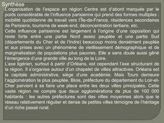 Synthèse
 L’organisation de l’espace en région Centre est d’abord marquée par le
 poids considérable de l’influence parisienne qui prend des formes multiples :
 mobilité quotidienne de travail vers l’Île-de-France, résidences secondaires
 de Parisiens, tourisme de week-end, déconcentration tertiaire, etc.
 Cette influence parisienne est largement à l’origine d’une opposition qui
 reste forte entre une partie Nord assez peuplée et une partie Sud
 (départements du Cher et de l’Indre) beaucoup moins densément peuplée
 et aux prises avec un phénomène de vieillissement démographique et de
 marginalisation de populations plus pauvres. Elle a sans doute aussi gêné
 l’émergence d’une grande ville au long de la Loire.
 L’axe ligérien, surtout à partir d’Orléans, est cependant l’axe structurant de
 la région. Il s’organise autour d’un chapelet de villes attractives. Orléans est
 la capitale administrative, siège d’une académie. Mais Tours demeure
 l’agglomération la plus peuplée. Blois, préfecture du département du Loir-et-
 Cher parvient à se faire une place entre les deux villes principales. Cette
 vaste région ne compte que deux agglomérations de plus de 100 000
 habitants : les autres préfectures sont des villes moyennes alors que le
 réseau relativement régulier et dense de petites villes témoigne de l’héritage
 d’un riche passé rural.
 