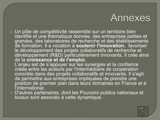    Un pôle de compétitivité rassemble sur un territoire bien
    identifié et une thématique donnée, des entreprises petites et
    grandes, des laboratoires de recherche et des établissements
    de formation. Il a vocation à soutenir l'innovation, favoriser
    le développement des projets collaboratifs de recherche et
    développement (R&D) particulièrement innovants. Il crée ainsi
    de la croissance et de l'emploi.
    L’enjeu est de s’appuyer sur les synergies et la confiance
    créée entre les acteurs par l'intermédiaire de coopération
    concrète dans des projets collaboratifs et innovants. Il s'agit
    de permettre aux entreprises impliquées de prendre une
    position de premier plan dans leurs domaines en France et à
    l’international.
   D'autres partenaires, dont les Pouvoirs publics nationaux et
    locaux sont associés à cette dynamique.
 