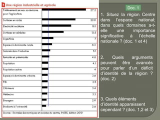 Doc. 1
1. Situez la région Centre
dans l’espace national;
dans quels domaines a-t-
elle     une     importance
significative à l’échelle
nationale ? (doc. 1 et 4)


2.    Quels     arguments
peuvent être avancés
pour parler d’un déficit
d’identité de la région ?
(doc. 2)



3. Quels éléments
d’identité apparaissent
cependant ? (doc. 1,2 et 3)
 