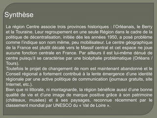 Synthèse
La région Centre associe trois provinces historiques : l’Orléanais, le Berry
et la Touraine. Leur regroupement en une seule Région dans le cadre de la
politique de décentralisation, initiée dès les années 1950, a posé problème
comme l’indique son nom même, peu mobilisateur. Le centre géographique
de la France est plutôt décalé vers le Massif central et cet espace ne joue
aucune fonction centrale en France. Par ailleurs il est lui-même dénué de
centre puisqu’il se caractérise par une bicéphalie problématique (Orléans /
Tours).
Toutefois le projet de changement de nom est maintenant abandonné et le
Conseil régional a fortement contribué à la lente émergence d’une identité
régionale par une active politique de communication (journaux gratuits, site
Internet, etc.).
Bien que ni littorale, ni montagnarde, la région bénéficie aussi d’une bonne
qualité de vie et d’une image de marque positive grâce à son patrimoine
(châteaux, musées) et à ses paysages, reconnue récemment par le
classement mondial par UNESCO du « Val de Loire ».
 