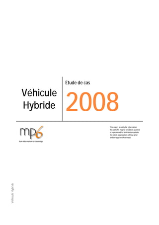 Etude de cas




                                                   2008
                      Véhicule
                      Hybride
                                                                  This report is solely for information.
                                                                  No part of it may be circulated, quoted,
                                                                  or reproduced for distribution outside
                                                                  the client organization without prior
                                                                  written approval from mp6.

                   from Information to Knowledge
Véhicule Hybride
 