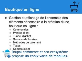 Boutique en ligne
● Gestion et affichage de l’ensemble des
éléments nécessaire à la création d’une
boutique en ligne :
○
○
○
○
○
○
○

Commandes
Profiles client
Tunnel d’achat
Services de livraison
Méthodes de paiement
Taxes
Compte client

Drupal commerce et son ecosystème
propose un choix varié de modules.

 