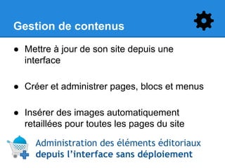 Gestion de contenus
● Mettre à jour de son site depuis une
interface
● Créer et administrer pages, blocs et menus
● Insérer des images automatiquement
retaillées pour toutes les pages du site
Administration des éléments éditoriaux
depuis l’interface sans déploiement

 