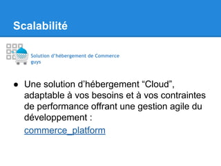 Scalabilité
Solution d’hébergement de Commerce
guys

● Une solution d’hébergement “Cloud”,
adaptable à vos besoins et à vos contraintes
de performance offrant une gestion agile du
développement :
commerce_platform

 