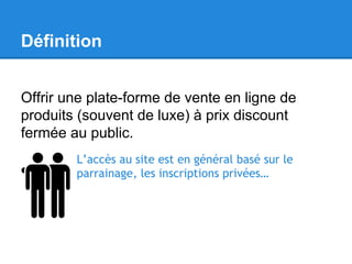 Définition
Offrir une plate-forme de vente en ligne de
produits (souvent de luxe) à prix discount
fermée au public.
L’accès au site est en général basé sur le
parrainage, les inscriptions privées…

 